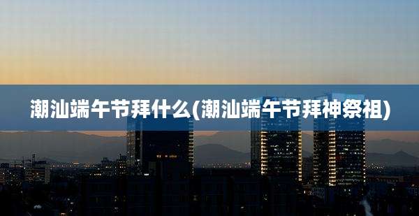 潮汕端午节拜什么(潮汕端午节拜神祭祖)