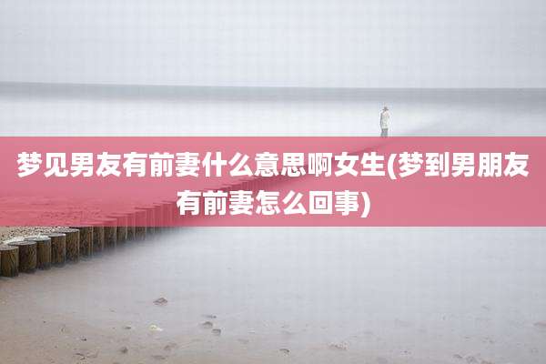 梦见男友有前妻什么意思啊女生(梦到男朋友有前妻怎么回事)