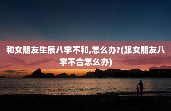 和女朋友生辰八字不和,怎么办?(跟女朋友八字不合怎么办)