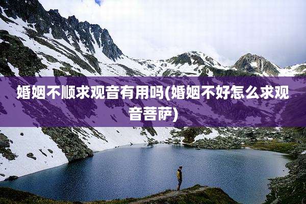婚姻不顺求观音有用吗(婚姻不好怎么求观音菩萨)