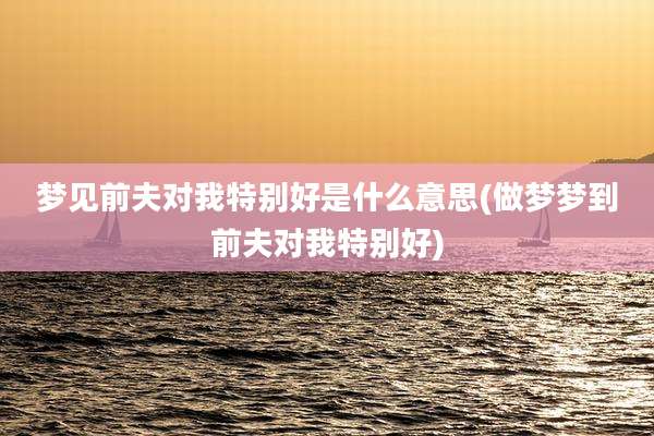 梦见前夫对我特别好是什么意思(做梦梦到前夫对我特别好)