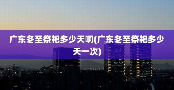 广东冬至祭祀多少天啊(广东冬至祭祀多少天一次)