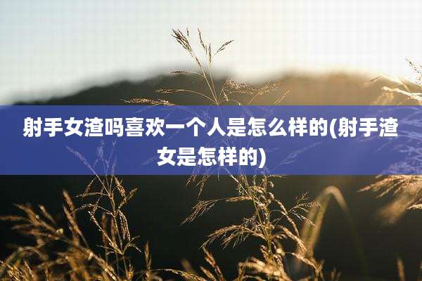 射手女渣吗喜欢一个人是怎么样的(射手渣女是怎样的)