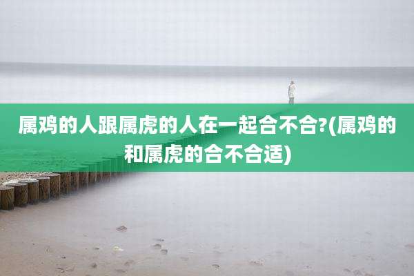 属鸡的人跟属虎的人在一起合不合?(属鸡的和属虎的合不合适)