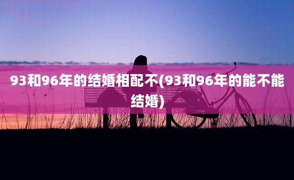 93和96年的结婚相配不(93和96年的能不能结婚)