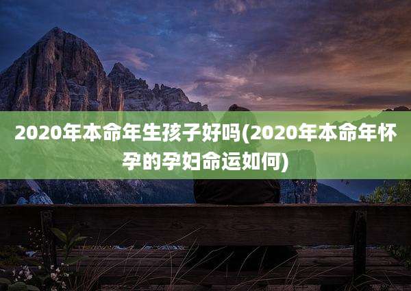 2020年本命年生孩子好吗(2020年本命年怀孕的孕妇命运如何)