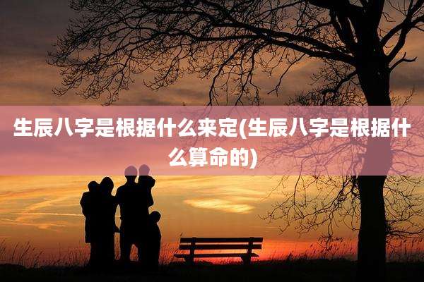 生辰八字是根据什么来定(生辰八字是根据什么算命的)