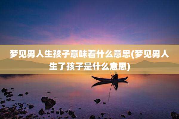 梦见男人生孩子意味着什么意思(梦见男人生了孩子是什么意思)