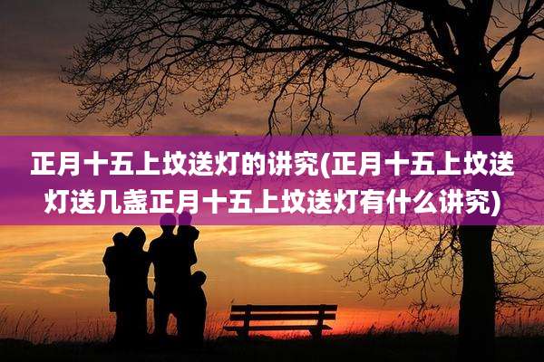 正月十五上坟送灯的讲究(正月十五上坟送灯送几盏正月十五上坟送灯有什么讲究)