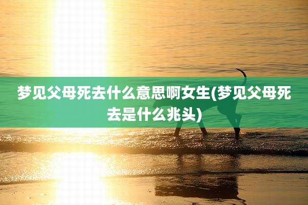 梦见父母死去什么意思啊女生(梦见父母死去是什么兆头)