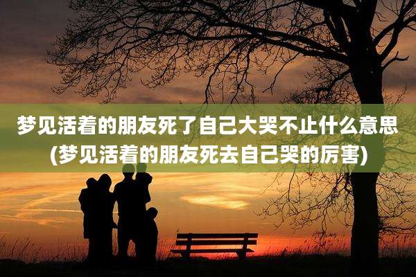 梦见活着的朋友死了自己大哭不止什么意思(梦见活着的朋友死去自己哭的厉害)