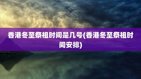 香港冬至祭祖时间是几号(香港冬至祭祖时间安排)