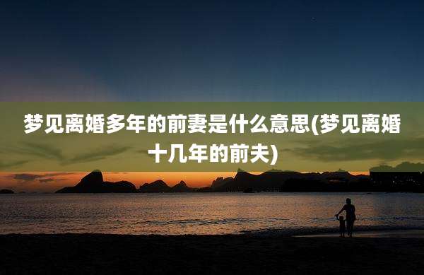 梦见离婚多年的前妻是什么意思(梦见离婚十几年的前夫)