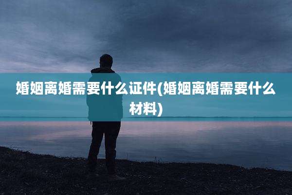 婚姻离婚需要什么证件(婚姻离婚需要什么材料)