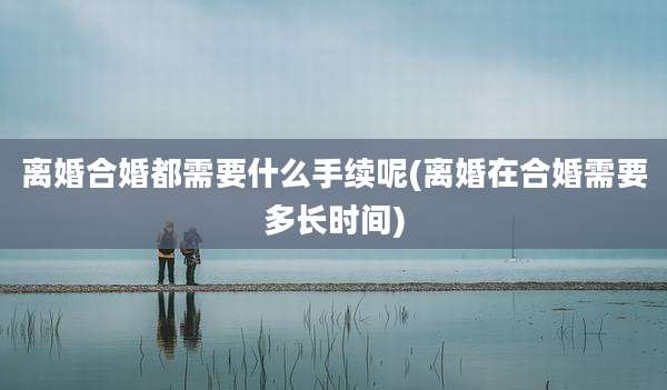 离婚合婚都需要什么手续呢(离婚在合婚需要多长时间)