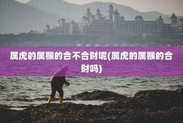 属虎的属猴的合不合财呢(属虎的属猴的合财吗)