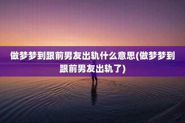做梦梦到跟前男友出轨什么意思(做梦梦到跟前男友出轨了)