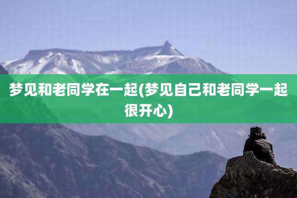梦见和老同学在一起(梦见自己和老同学一起很开心)