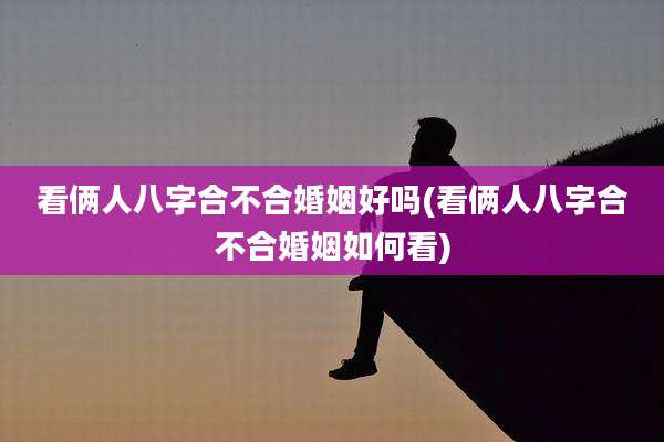 看俩人八字合不合婚姻好吗(看俩人八字合不合婚姻如何看)