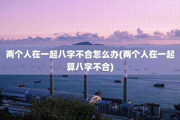 两个人在一起八字不合怎么办(两个人在一起算八字不合)