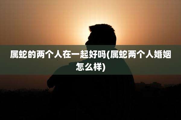 属蛇的两个人在一起好吗(属蛇两个人婚姻怎么样)