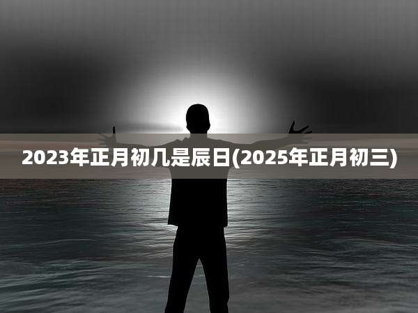 2023年正月初几是辰日(2025年正月初三)