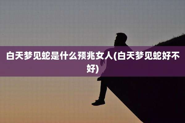 白天梦见蛇是什么预兆女人(白天梦见蛇好不好)