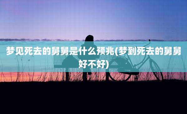 梦见死去的舅舅是什么预兆(梦到死去的舅舅好不好)