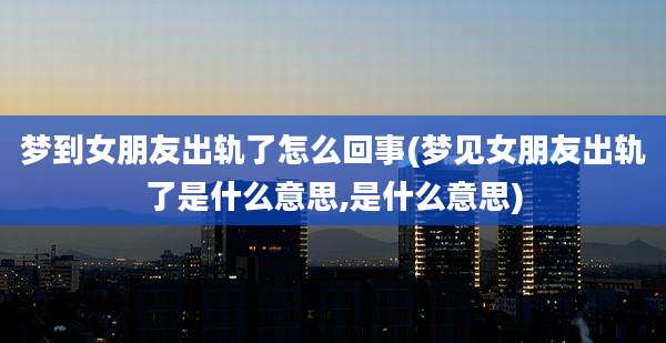 梦到女朋友出轨了怎么回事(梦见女朋友出轨了是什么意思,是什么意思)
