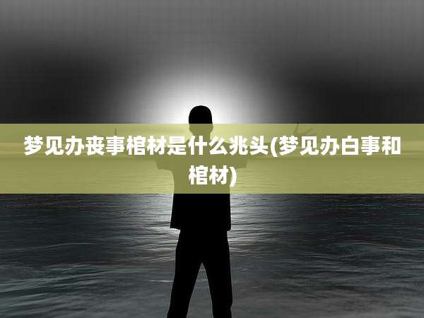 梦见办丧事棺材是什么兆头(梦见办白事和棺材)