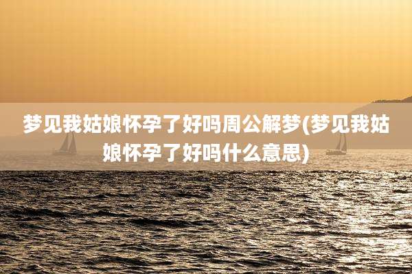 梦见我姑娘怀孕了好吗周公解梦(梦见我姑娘怀孕了好吗什么意思)