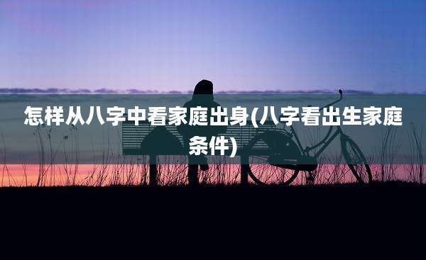 怎样从八字中看家庭出身(八字看出生家庭条件)