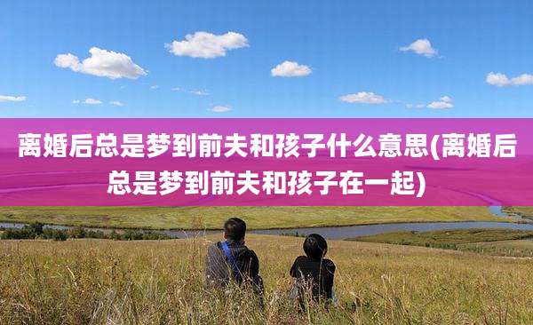 离婚后总是梦到前夫和孩子什么意思(离婚后总是梦到前夫和孩子在一起)