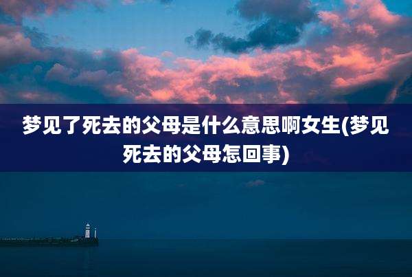 梦见了死去的父母是什么意思啊女生(梦见死去的父母怎回事)