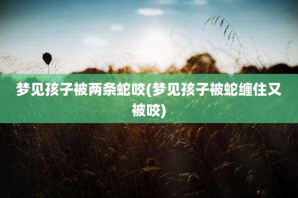 梦见孩子被两条蛇咬(梦见孩子被蛇缠住又被咬)