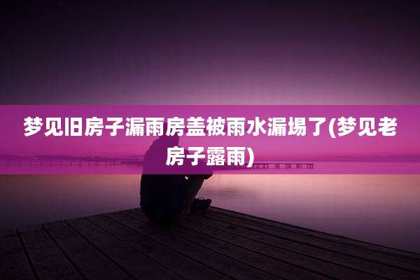 梦见旧房子漏雨房盖被雨水漏埸了(梦见老房子露雨)