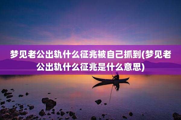 梦见老公出轨什么征兆被自己抓到(梦见老公出轨什么征兆是什么意思)