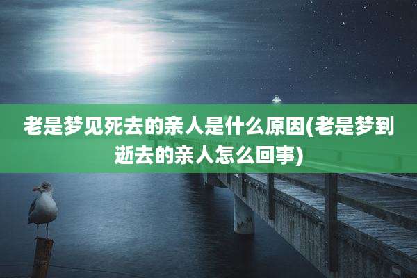 老是梦见死去的亲人是什么原因(老是梦到逝去的亲人怎么回事)