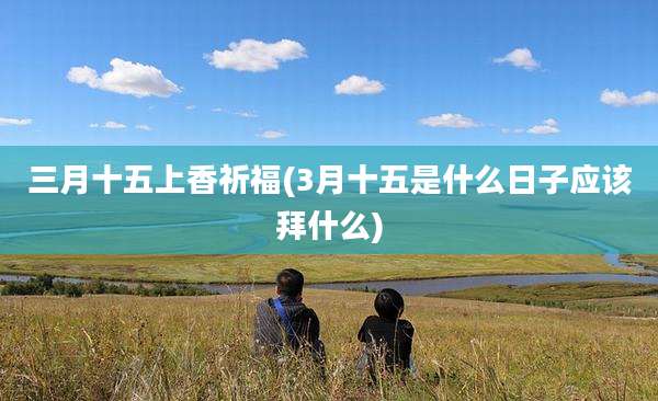 三月十五上香祈福(3月十五是什么日子应该拜什么)