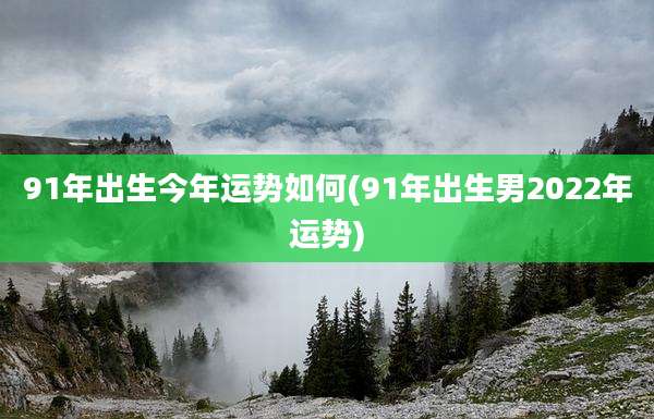 91年出生今年运势如何(91年出生男2022年运势)