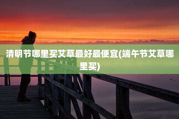 清明节哪里买艾草最好最便宜(端午节艾草哪里买)