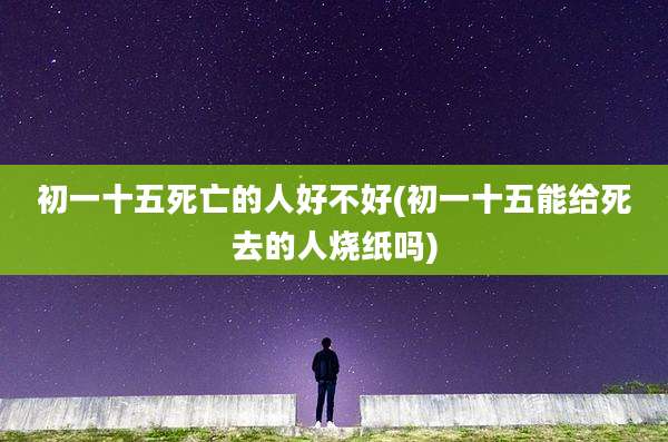 初一十五死亡的人好不好(初一十五能给死去的人烧纸吗)