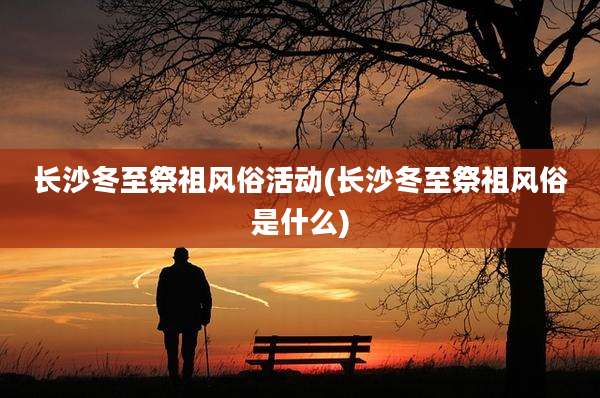 长沙冬至祭祖风俗活动(长沙冬至祭祖风俗是什么)