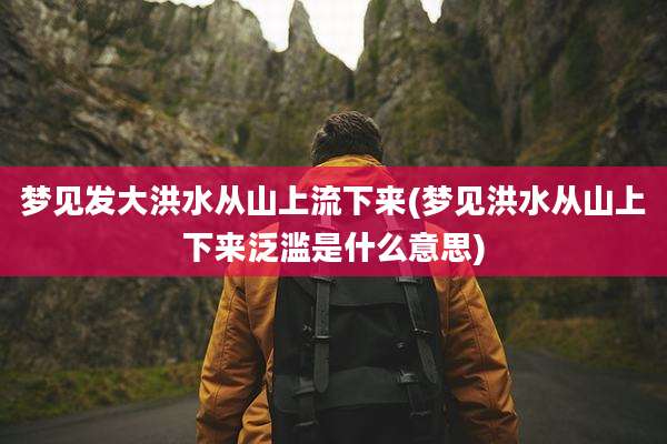 梦见发大洪水从山上流下来(梦见洪水从山上下来泛滥是什么意思)