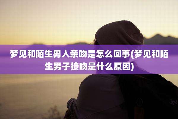 梦见和陌生男人亲吻是怎么回事(梦见和陌生男子接吻是什么原因)