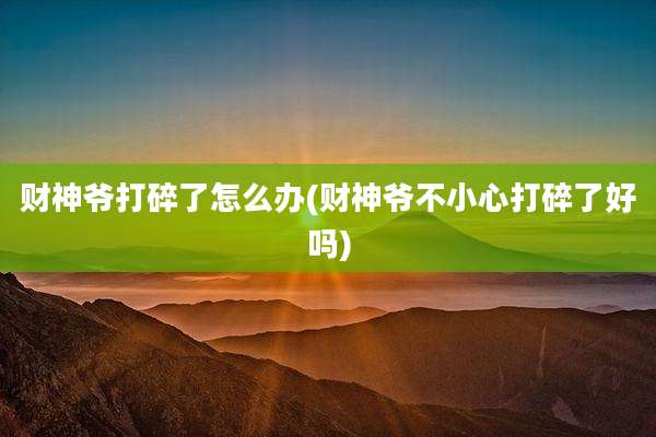 财神爷打碎了怎么办(财神爷不小心打碎了好吗)
