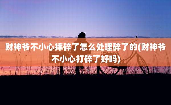 财神爷不小心摔碎了怎么处理碎了的(财神爷不小心打碎了好吗)