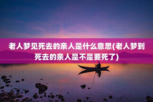 老人梦见死去的亲人是什么意思(老人梦到死去的亲人是不是要死了)