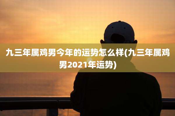 九三年属鸡男今年的运势怎么样(九三年属鸡男2021年运势)