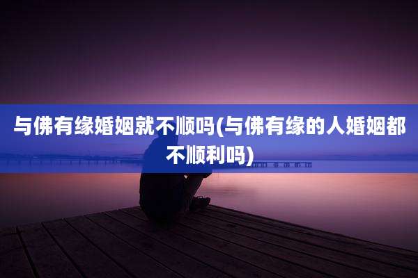 与佛有缘婚姻就不顺吗(与佛有缘的人婚姻都不顺利吗)